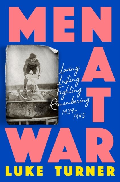 Men at War : Loving, Lusting, Fighting, Remembering 1939-1945